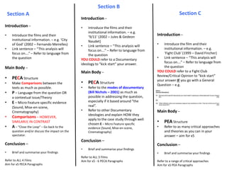 Section B
Section CSection A
Introduction –
• Introduce the films and their
institutional information. – e.g. ‘City
of God’ (2002 – Fernando Meirelles)
• Link sentence – “This analysis will
focus on….” – Refer to language from
the question
Main Body –
• PECA Structure
• Make Comparisons between the
texts as much as possible.
• P – Language from the question OR
a contextual issue/Theory
• E – Micro Feature specific evidence
(Sound, Mise-en-scene,
Cinematography)
• Comparisons – HOWEVER,
SIMILARLY, IN CONTRAST
• A – “Close the Loop” – Go back to the
question and/or discuss the impact on the
spectator.
Conclusion –
• Brief and summarise your findings
Refer to ALL 4 Films
Aim for x5 PECA Paragraphs
Introduction –
• Introduce the films and their
institutional information. – e.g.
‘9/11’ (2002 – Jules & Gedeon
Naudet)
• Link sentence – “This analysis will
focus on….” – Refer to language from
the question
YOU COULD refer to a Documentary
ideology to “kick start” your answer.
Main Body –
• PECA Structure
• Refer to the modes of documentary
(Bill Nichols – 2001) as much as
possible in addressing the question,
especially if it based around “the
real”.
• Refer to other Documentary
ideologies and explain HOW they
apply to the case study through well
chosen E – Micro Feature specific
evidence (Sound, Mise-en-scene,
Cinematography)
Conclusion –
• Brief and summarise your findings
Refer to ALL 3 Films
Aim for x5 - 6 PECA Paragraphs
Introduction –
• Introduce the film and their
institutional information. – e.g.
‘Fight Club’ (1999 – David Fincher)
• Link sentence – “This analysis will
focus on….” – Refer to language from
the question
YOU COULD refer to a Fight Club
Review/Critical Opinion to “kick start”
your answer IF you go with a General
Question – e.g.
Main Body –
• PEA Structure
• Refer to as many critical approaches
and theories as you can in your
answer – aim for x5
Conclusion –
• Brief and summarise your findings
Refer to a range of critical approaches
Aim for x5 PEA Paragraphs