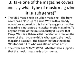 3. Take one of the magazine covers
and say what type of music magazine
it is( sub genre)?
• The VIBE magazine is an urban magazine. The front
cover has a close up of Kanye West with a moody
obnoxious expression this instantly suggests that the
magazine is not a pop or classical music magazine. To
anyone aware of the music industry it is clear that
Kanye West is a Urban artist therefor with him on the
cover of the magazine this is what genre the music
magazine is about. The header features the name
‘Noutorious B.I.G’ who was also an urban artist.
• The cover line ‘KANYE WEST I AM RAP’ also supports
that the music magazine is urban genre.

 