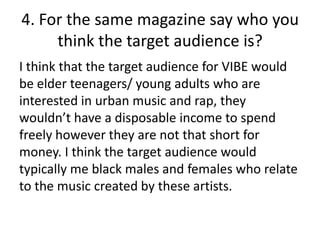 4. For the same magazine say who you
think the target audience is?
I think that the target audience for VIBE would
be elder teenagers/ young adults who are
interested in urban music and rap, they
wouldn’t have a disposable income to spend
freely however they are not that short for
money. I think the target audience would
typically me black males and females who relate
to the music created by these artists.

 