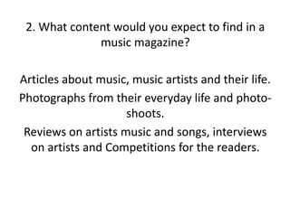 2. What content would you expect to find in a
music magazine?
Articles about music, music artists and their life.
Photographs from their everyday life and photoshoots.
Reviews on artists music and songs, interviews
on artists and Competitions for the readers.

 