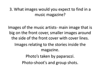 3. What images would you expect to find in a
music magazine?
Images of the music artists- main image that is
big on the front cover, smaller images around
the side of the front cover with cover lines.
Images relating to the stories inside the
magazine.
Photo’s taken by paparazzi.
Photo-shoot's and group shots.

 