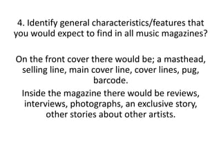 4. Identify general characteristics/features that
you would expect to find in all music magazines?
On the front cover there would be; a masthead,
selling line, main cover line, cover lines, pug,
barcode.
Inside the magazine there would be reviews,
interviews, photographs, an exclusive story,
other stories about other artists.

 