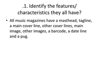 .1. Identify the features/
characteristics they all have?
• All music magazines have a masthead, tagline,
a main cover line, other cover lines, main
image, other images, a barcode, a date line
and a pug.

 