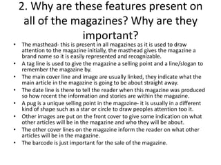 2. Why are these features present on
all of the magazines? Why are they
important?

• The masthead- this is present in all magazines as it is used to draw
attention to the magazine initially, the masthead gives the magazine a
brand name so it is easily represented and recognizable.
• A tag line is used to give the magazine a selling point and a line/slogan to
remember the magazine by.
• The main cover line and image are usually linked, they indicate what the
main article in the magazine is going to be about straight away.
• The date line is there to tell the reader when this magazine was produced
so how recent the information and stories are within the magazine.
• A pug is a unique selling point in the magazine- it is usually in a different
kind of shape such as a star or circle to draw peoples attention too it.
• Other images are put on the front cover to give some indication on what
other articles will be in the magazine and who they will be about.
• The other cover lines on the magazine inform the reader on what other
articles will be in the magazine.
• The barcode is just important for the sale of the magazine.

 