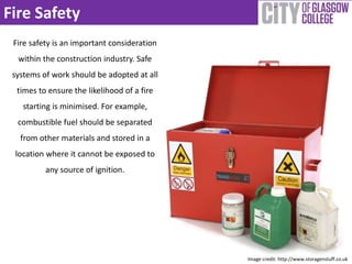 Fire Safety 
Fire safety is an important consideration 
within the construction industry. Safe 
systems of work should be adopted at all 
times to ensure the likelihood of a fire 
starting is minimised. For example, 
combustible fuel should be separated 
from other materials and stored in a 
location where it cannot be exposed to 
any source of ignition. 
Image credit: http://www.storagenstuff.co.uk 
 
