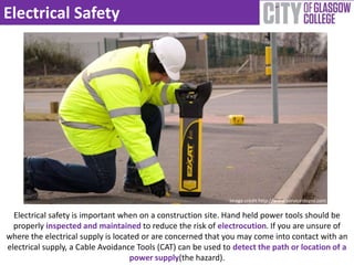 Electrical Safety 
Electrical safety is important when on a construction site. Hand held power tools should be 
properly inspected and maintained to reduce the risk of electrocution. If you are unsure of 
where the electrical supply is located or are concerned that you may come into contact with an 
electrical supply, a Cable Avoidance Tools (CAT) can be used to detect the path or location of a 
power supply(the hazard). 
Image credit http://www.servicestopni.com 
 