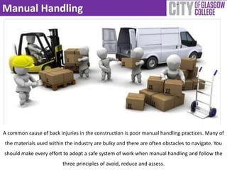 Manual Handling 
A common cause of back injuries in the construction is poor manual handling practices. Many of 
the materials used within the industry are bulky and there are often obstacles to navigate. You 
should make every effort to adopt a safe system of work when manual handling and follow the 
three principles of avoid, reduce and assess. 
 