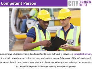 Competent Person 
Image credit: Massachusetts construction school 
An operative who is experienced and qualified to carry out work is known as a competent person. 
You should never be expected to carry out work unless you are fully aware of the safe systems of 
work and the risks and hazards associated with the works. When you are training as an apprentice 
you would be expected to be supervised by a competent person. 
 
