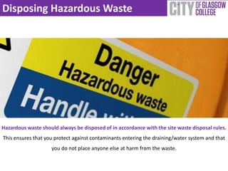 Disposing Hazardous Waste 
Hazardous waste should always be disposed of in accordance with the site waste disposal rules. 
This ensures that you protect against contaminants entering the draining/water system and that 
you do not place anyone else at harm from the waste. 
