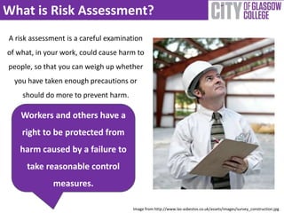 What is Risk Assessment? 
A risk assessment is a careful examination 
of what, in your work, could cause harm to 
people, so that you can weigh up whether 
you have taken enough precautions or 
should do more to prevent harm. 
Image from http://www.las-asbestos.co.uk/assets/images/survey_construction.jpg 
Workers and others have a 
right to be protected from 
harm caused by a failure to 
take reasonable control 
measures. 
 
