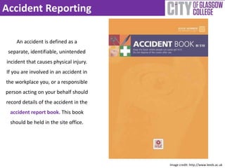 Accident Reporting 
An accident is defined as a 
separate, identifiable, unintended 
incident that causes physical injury. 
If you are involved in an accident in 
the workplace you, or a responsible 
person acting on your behalf should 
record details of the accident in the 
accident report book. This book 
should be held in the site office. 
Image credit: http://www.leeds.ac.uk 
 