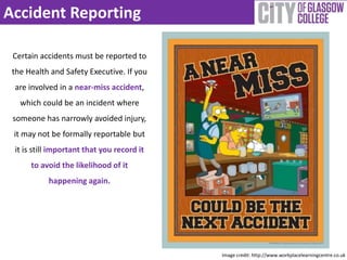 Accident Reporting 
Certain accidents must be reported to 
the Health and Safety Executive. If you 
are involved in a near-miss accident, 
which could be an incident where 
someone has narrowly avoided injury, 
it may not be formally reportable but 
it is still important that you record it 
to avoid the likelihood of it 
happening again. 
Image credit: http://www.workplacelearningcentre.co.uk 
 
