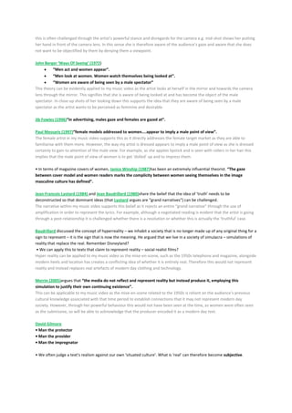 this is often challenged through the artist’s powerful stance and disregards for the camera e.g. mid-shot shows her putting
her hand in front of the camera lens. In this sense she is therefore aware of the audience’s gaze and aware that she does
not want to be objectified by them by denying them a viewpoint.
John Berger ‘Ways Of Seeing’ (1972)
“Men act and women appear”.
“Men look at women. Women watch themselves being looked at”.
“Women are aware of being seen by a male spectator”
This theory can be evidently applied to my music video as the artist looks at herself in the mirror and towards the camera
lens through the mirror. This signifies that she is aware of being looked at and has become the object of the male
spectator. In close-up shots of her looking down this supports the idea that they are aware of being seen by a male
spectator as the artist wants to be perceived as feminine and desirable.
Jib Fowles (1996)“in advertising, males gaze and females are gazed at”.
Paul Messaris (1997)“female models addressed to women....appear to imply a male point of view”.
The female artist in my music video supports this as it directly addresses the female target market as they are able to
familiarise with them more. However, the way my artist is dressed appears to imply a male point of view as she is dressed
certainly to gain to attention of the male view. For example, as she applies lipstick and is seen with rollers in her hair this
implies that the male point of view of women is to get ‘dolled’ up and to impress them.
• In terms of magazine covers of women, Janice Winship (1987)has been an extremely influential theorist. “The gaze
between cover model and women readers marks the complicity between women seeing themselves in the image
masculine culture has defined”.
Jean-Francois Lyotard (1984) and Jean Baudrillard (1980)share the belief that the idea of ‘truth’ needs to be
deconstructed so that dominant ideas (that Lyotard argues are “grand narratives”) can be challenged.
The narrative within my music video supports this belief as it rejects an entire “grand narrative” through the use of
amplification in order to represent the lyrics. For example, although a negotiated reading is evident that the artist is going
through a post-relationship it is challenged whether there is a resolution or whether this is actually the ‘truthful’ case.
Baudrillard discussed the concept of hyperreality – we inhabit a society that is no longer made up of any original thing for a
sign to represent – it is the sign that is now the meaning. He argued that we live in a society of simulacra – simulations of
reality that replace the real. Remember Disneyland?
• We can apply this to texts that claim to represent reality – social realist films?
Hyper reality can be applied to my music video as the mise-en-scene, such as the 1950s telephone and magazine, alongside
modern heels and location has creates a conflicting idea of whether it is entirely real. Therefore this would not represent
reality and instead replaces real artefacts of modern day clothing and technology.
Merrin (2005)argues that “the media do not reflect and represent reality but instead produce it, employing this
simulation to justify their own continuing existence”.
This can be applicable to my music video as the mise-en-scene related to the 1950s is reliant on the audience’s previous
cultural knowledge associated with that time period to establish connections that it may not represent modern day
society. However, through her powerful behaviour this would not have been seen at the time, as women were often seen
as the submissive, so will be able to acknowledge that the producer encoded it as a modern day text.
David Gilmore
• Man the protector
• Man the provider
• Man the impregnator
• We often judge a text’s realism against our own ‘situated culture’. What is ‘real’ can therefore become subjective.
 