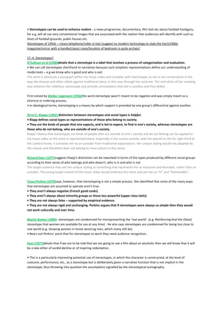 • Stereotypes can be used to enhance realism - a news programme, documentary, film text etc about football hooligans,
for e.g, will all use very conventional images that are associated with the realism that audiences will identify with such as
shots of football grounds, public houses etc.
Stereotypes of 1950s – rotary telephone/roller in hair (suggest no modern technology to style the hair)/1960s
magazine/mirror with a handle/classic roses/location of bedroom is quite archaic/
17. 4. Stereotypes?
O’Sullivan et al (1998)details that a stereotype is a label that involves a process of categorisation and evaluation.
• We can call stereotypes shorthand to narratives because such simplistic representations define our understanding of
media texts – e.g we know who is good and who is evil.
The artist is obviously a young girl within my music video and complies with stereotypes as she is not conservative in the
way she dresses and often rebels against traditional ideas, in this case through her costume. The mid-shots of her smoking
also enhance the rebellious stereotype and provide connotations that she is careless and free willed.
First coined by Walter Lippmann (1956)the word stereotype wasn’t meant to be negative and was simply meant as a
shortcut or ordering process.
• In ideological terms, stereotyping is a means by which support is provided by one group’s differential against another.
Orrin E. Klapps (1962) distinction between stereotypes and social types is helpful.
• Klapp defines social types as representations of those who belong to society.
• They are the kinds of people that one expects, and is led to expect, to find in one’s society, whereas stereotypes are
those who do not belong, who are outside of one’s society.
Klapp’s theory that stereotypes are kinds of people who are outside of one’s society and do not belong can be applied to
my music video as the artist is represented alone. Especially in the scenes outside, with her placed on the far right third of
the camera frame, it connotes her as an outsider from traditional expectations. Her unique styling would not adopted by
the masses and therefore does not belong to mass culture in this sense.
Richard Dyer (1977)suggests Klapp’s distinction can be reworked in terms of the types produced by different social groups
according to their sense of who belongs and who doesn’t, who is in and who is not
The target audience may see her unique styling as something that represents her as exclusive and desirable, rather than an
outsider. The young target market of the music video would embrace this more and see her as “in” and “fashionable”.
Tessa Perkins (1979)says, however, that stereotyping is not a simple process. She identified that some of the many ways
that stereotypes are assumed to operate aren’t true.
• They aren’t always negative (French good cooks)
• They aren’t always about minority groups or those less powerful (upper class twits)
• They are not always false – supported by empirical evidence.
• They are not always rigid and unchanging. Perkins argues that if stereotypes were always so simple then they would
not work culturally and over time.
Martin Barker (1989)- stereotypes are condemned for misrepresenting the ‘real world’. (e.g. Reinforcing that the (false)
stereotype that women are available for sex at any time) . He also says stereotypes are condemned for being too close to
real world (e.g. showing women in home servicing men, which many still do).
• Bears out Perkins’ point that for stereotypes to work they need audience recognition.
Dyer (1977)details that if we are to be told that we are going to see a film about an alcoholic then we will know that it will
be a tale either of sordid decline or of inspiring redemption.
• This is a particularly interesting potential use of stereotypes, in which the character is constructed, at the level of
costume, performance, etc., as a stereotype but is deliberately given a narrative function that is not implicit in the
stereotype, thus throwing into question the assumptions signalled by the stereotypical iconography.
 