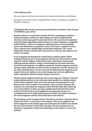 Task 4 (Homework)

Use your plan to write your own answer for homework, deadline next Monday.

Remember to use the activity completed before Easter on audience, available on
Moodle, to help you.



1(b)Analyse ONE of your coursework productions in relation to the concept
of AUDIENCE. (June 2011)

Audience theory is crucial when making decisions regarding an audience
when presenting a media text. Many things must have thought behind
decisions such as age, gender and social classes. My coursework I completed
and will analyse regarding audience theory is a music magazine I completed
called ‘Volume’. Volume is a magazine which focused on a rock and indie
genre with similarities to magazines such as ‘Kerrang’. I completed a front
cover, contents and a double page spread of the magazine. The reason
behind the audience of both indie and rock was to increase the audience size
which I can target.

In my magazine the hypodermic needle theory could be applied. When
looking at the front cover of my magazine the idea of a mass audience being
‘injected’ with the influence of the main story could attract many people
within the target audience. Using a central image for the main character
involved in my magazine can influence people to read the magazine and find
out more about what they are known to be on the front cover for. However on
the other hand the theory can be seen to be out dated and my magazine may
support this as the influence of a central image may not be as affected as
many competitors will have similar designs and stories.

Another theory applied to the front cover of my magazine ‘Volume’ is the uses
and gratifications theory. One of the four basic models is to identify what is
in front of the audience. This can be met when the central image is a well-
known music artist. Another is to entertain. This is used for escapism, the
audience can read about my magazine which will then take their minds off
every day problems as they can enjoy reading about their favorite artists.
Lastly social interaction can be applied to my magazine because it is
something that can be talked about between friends. The public can discuss
the music magazine and the stories they have read within it.

The last theory is the reception theory. The theory has been created by Stuart
Halls in the 1970’s, a much more recent theory. This can be applied to my
music magazine on the double page spread because the audience can decode
the story about ‘Rachel’ which I have encoded. The text can then go on to
dominant, negotiated or preferred, depending on the audience’s views and
opinions.
 