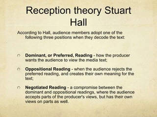 Reception theory Stuart
Hall
According to Hall, audience members adopt one of the
following three positions when they decode the text:
Dominant, or Preferred, Reading - how the producer
wants the audience to view the media text;
Oppositional Reading - when the audience rejects the
preferred reading, and creates their own meaning for the
text;
Negotiated Reading - a compromise between the
dominant and oppositional readings, where the audience
accepts parts of the producer's views, but has their own
views on parts as well.
 