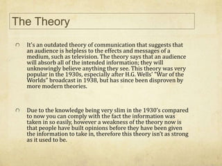 It's an outdated theory of communication that suggests that
an audience is helpless to the effects and messages of a
medium, such as television. The theory says that an audience
will absorb all of the intended information; they will
unknowingly believe anything they see. This theory was very
popular in the 1930s, especially after H.G. Wells' "War of the
Worlds" broadcast in 1938, but has since been disproven by
more modern theories.
Due to the knowledge being very slim in the 1930’s compared
to now you can comply with the fact the information was
taken in so easily, however a weakness of the theory now is
that people have built opinions before they have been given
the information to take in, therefore this theory isn’t as strong
as it used to be.
The Theory
 