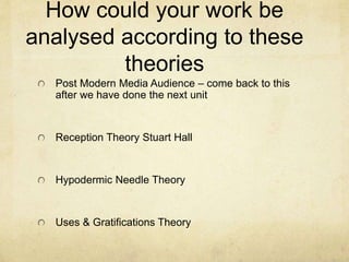 How could your work be
analysed according to these
theories
Post Modern Media Audience – come back to this
after we have done the next unit
Reception Theory Stuart Hall
Hypodermic Needle Theory
Uses & Gratifications Theory
 