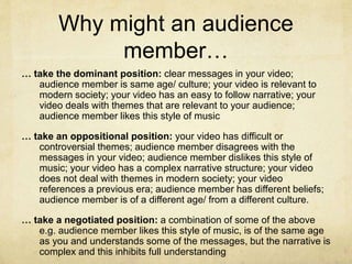 Why might an audience
member…
… take the dominant position: clear messages in your video;
audience member is same age/ culture; your video is relevant to
modern society; your video has an easy to follow narrative; your
video deals with themes that are relevant to your audience;
audience member likes this style of music
… take an oppositional position: your video has difficult or
controversial themes; audience member disagrees with the
messages in your video; audience member dislikes this style of
music; your video has a complex narrative structure; your video
does not deal with themes in modern society; your video
references a previous era; audience member has different beliefs;
audience member is of a different age/ from a different culture.
… take a negotiated position: a combination of some of the above
e.g. audience member likes this style of music, is of the same age
as you and understands some of the messages, but the narrative is
complex and this inhibits full understanding
 