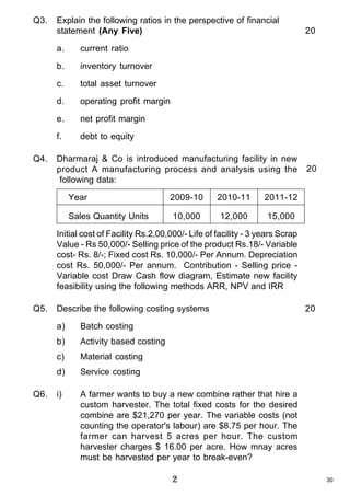 Q3.

Explain the following ratios in the perspective of financial
statement (Any Five)
a.

inventory turnover

c.

total asset turnover

d.

operating profit margin

e.

net profit margin

f.
Q4.

current ratio

b.

20

debt to equity

Dharmaraj & Co is introduced manufacturing facility in new
product A manufacturing process and analysis using the
following data:
Year
Sales Quantity Units

2009-10

2010-11

2011-12

10,000

12,000

20

15,000

Initial cost of Facility Rs.2,00,000/- Life of facility - 3 years Scrap
Value - Rs 50,000/- Selling price of the product Rs.18/- Variable
cost- Rs. 8/-; Fixed cost Rs. 10,000/- Per Annum. Depreciation
cost Rs. 50,000/- Per annum. Contribution - Selling price Variable cost Draw Cash flow diagram, Estimate new facility
feasibility using the following methods ARR, NPV and IRR
Q5.

Describe the following costing systems
a)

Activity based costing

c)

Material costing

d)
Q6.

Batch costing

b)

Service costing

i)

20

A farmer wants to buy a new combine rather that hire a
custom harvester. The total fixed costs for the desired
combine are $21,270 per year. The variable costs (not
counting the operator's labour) are $8.75 per hour. The
farmer can harvest 5 acres per hour. The custom
harvester charges $ 16.00 per acre. How mnay acres
must be harvested per year to break-even?

2

30

 