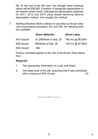 life. At the end of the 5th year, the salvage value (residual
value) will be $20,000. Company A recognizes depreciation to
the nearest whole month. Calculate the depreciation expenses
for 2011, 2012 and 2013 using double declining balance
depreciation method. And straight line method.
7.

Adhithya Machine Works collects its cost data by the job order
cost accumulation procedure. For Job 786, the following data
are available:
Direct Materials

Direct Labor

9/14 Issued

$ l,200Week of Sep. 20

180 hrs @ $6.20/hr

9/20 Issued

662Week of Sep. 26

140 hrs @ $7.30/hr

9/22 Issued

480

Factory overhead applied at the rate of $3.50 per direct labour
hour.
Required:
1.

The appropriate information on a job cost sheet.

2.

The sales price of the job, assuming that it was contracted
with a markup of 40% of cost.
20

———— × ————

3

34

 