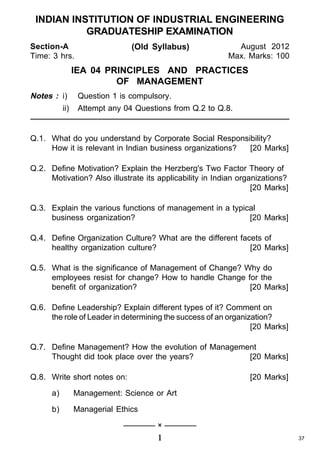 INDIAN INSTITUTION OF INDUSTRIAL ENGINEERING
GRADUATESHIP EXAMINATION
Section-A
Time: 3 hrs.

(Old Syllabus)

August 2012
Max. Marks: 100

IEA 04 PRINCIPLES AND PRACTICES
OF MANAGEMENT
Notes : i)
ii)

Question 1 is compulsory.
Attempt any 04 Questions from Q.2 to Q.8.

Q.1. What do you understand by Corporate Social Responsibility?
How it is relevant in Indian business organizations?
[20 Marks]
Q.2. Define Motivation? Explain the Herzberg's Two Factor Theory of
Motivation? Also illustrate its applicability in Indian organizations?
[20 Marks]
Q.3. Explain the various functions of management in a typical
business organization?
[20 Marks]
Q.4. Define Organization Culture? What are the different facets of
healthy organization culture?
[20 Marks]
Q.5. What is the significance of Management of Change? Why do
employees resist for change? How to handle Change for the
benefit of organization?
[20 Marks]
Q.6. Define Leadership? Explain different types of it? Comment on
the role of Leader in determining the success of an organization?
[20 Marks]
Q.7. Define Management? How the evolution of Management
Thought did took place over the years?
[20 Marks]
Q.8. Write short notes on:

[20 Marks]

a)

Management: Science or Art

b)

Managerial Ethics
———— × ————

1

37

 