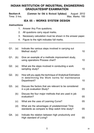 INDIAN INSTITUTION OF INDUSTRIAL ENGINEERING
GRADUATESHIP EXAMINATION
Section-A
Time: 3 hrs.

(Common for Old & Revised Syllabus)

August 2012
Max. Marks: 100

IEA 05 – WORKS SYSTEM DESIGN
Instructions
1. Answer Any Five questions.
2.
3.

Q1.

Q2.

(a)

(b)

(a)

Necessary calculation must be shown in the answer paper.

4.

Q1.

All questions carry equal marks.
Figure to the right indicates full marks.

Indicate the various steps involved in carrying out
Method study?

10

Give an example of a methods improvement study,
using operations Process chart?

10

What are the steps involved in conducting a work
sampling study?

10

Q2.

(b)

How will you apply the technique of Analytical Estimation
in determining the Work norms for maintenance
Department?
10

Q3.

(a)

Discuss the factors that are relevant to be considered
in a job evaluation Study?

05

Discuss the four major methods that are used in job
evaluation?

05

(c)

What are the uses of Learning Curve?

05

(d)

What are the advantages of predetermined Time
standards as compare to Stop watch time study?

05

Indicate the relation between high productivity and
High standard of Living?

05

(b)

Q4.

(a)

1

38

 