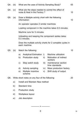 Q4.

(b)

What are the uses of Activity Sampling Study?

05

Q4.

(c)

What are the steps needed to control the effect of
noise & Heat in the Factory ?

10

Draw a Multiple activity chart with the following
information:

10

Q5.

(a)

An operator operates 2 similar machines
Loading component in the machine takes 0.5 minutes.
Machine runs for 5 minutes.
Unloading and keeping the component asides takes
0.3 minutes.
Draw the multiple activity charts for 2 complete cycles in
each machine
Q5.

(b)

Match the following:

10

a)
b)
c)

Stop watch study

iii)

d)
e)
Q6.

Analytical Estimation i)
Production study
ii)

Activity sampling
Multiple incentive
scheme

iv)
v)

Machine utilization
Motivation of indirect
workers
maintenance section
time standards
Mass production factory
Shift study of output

Write short notes on any four of the following:
a)

Install and Maintain New method

b)

Standard time

c)

Production study

d)

Workplace layout

e)

20

Job description

———— × ————

2

39

 