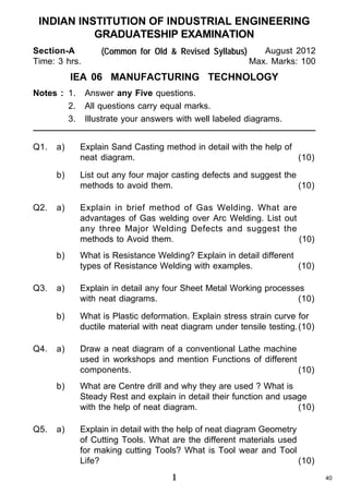INDIAN INSTITUTION OF INDUSTRIAL ENGINEERING
GRADUATESHIP EXAMINATION
Section-A
Time: 3 hrs.

(Common for Old & Revised Syllabus)

August 2012
Max. Marks: 100

IEA 06 MANUFACTURING TECHNOLOGY
Notes : 1.
2.
3.
Q1.

Answer any Five questions.
All questions carry equal marks.
Illustrate your answers with well labeled diagrams.

Explain in brief method of Gas Welding. What are
advantages of Gas welding over Arc Welding. List out
any three Major Welding Defects and suggest the
methods to Avoid them.
(10)
What is Resistance Welding? Explain in detail different
types of Resistance Welding with examples.
(10)

a)

Explain in detail any four Sheet Metal Working processes
with neat diagrams.
(10)
What is Plastic deformation. Explain stress strain curve for
ductile material with neat diagram under tensile testing.(10)

a)

Draw a neat diagram of a conventional Lathe machine
used in workshops and mention Functions of different
components.
(10)

b)

Q5.

a)

b)

Q4.

List out any four major casting defects and suggest the
methods to avoid them.
(10)

b)

Q3.

Explain Sand Casting method in detail with the help of
neat diagram.
(10)

b)

Q2.

a)

What are Centre drill and why they are used ? What is
Steady Rest and explain in detail their function and usage
with the help of neat diagram.
(10)

a)

Explain in detail with the help of neat diagram Geometry
of Cutting Tools. What are the different materials used
for making cutting Tools? What is Tool wear and Tool
Life?
(10)

1

40

 
