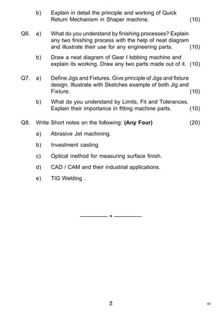 b)

Q6.

Explain in detail the principle and working of Quick
Return Mechanism in Shaper machine.

(10)

Draw a neat diagram of Gear I lobbing machine and
explain its working. Draw any two parts made out of it. (10)

a)

Define Jigs and Fixtures. Give principle of Jigs and fixture
design. Illustrate with Sketches example of both Jig and
Fixture.
(10)

b)

Q8.

What do you understand by finishing processes? Explain
any two finishing process with the help of neat diagram
and illustrate their use for any engineering parts.
(10)

b)

Q7.

a)

What do you understand by Limits, Fit and Tolerances.
Explain their importance in fitting machine parts.
(10)

Write Short notes on the following: (Any Four)
a)

Abrasive Jet machining.

b)

Investment casting.

c)

Optical method for measuring surface finish.

d)

CAD / CAM and their industrial applications.

e)

(20)

TIG Welding .

————— × —————

2

41

 