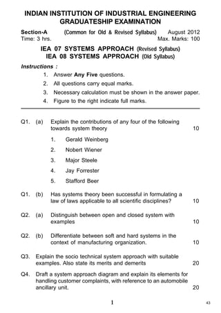INDIAN INSTITUTION OF INDUSTRIAL ENGINEERING
GRADUATESHIP EXAMINATION
Section-A
Time: 3 hrs.

(Common for Old & Revised Syllabus)

August 2012
Max. Marks: 100

IEA 07 SYSTEMS APPROACH (Revised Syllabus)
IEA 08 SYSTEMS APPROACH (Old Syllabus)
Instructions :
1. Answer Any Five questions.
2.
3.

(a)

Necessary calculation must be shown in the answer paper.

4.

Q1.

All questions carry equal marks.
Figure to the right indicate full marks.

Explain the contributions of any four of the following
towards system theory
1.

Q2.

Q3.
Q4.

(a)

(b)

Jay Forrester

5.

Q2.

Major Steele

4.

(b)

Nobert Wiener

3.

Q1.

Gerald Weinberg

2.

10

Stafford Beer

Has systems theory been successful in formulating a
law of laws applicable to all scientific disciplines?

10

Distinguish between open and closed system with
examples

10

Differentiate between soft and hard systems in the
context of manufacturing organization.

10

Explain the socio technical system approach with suitable
examples. Also state its merits and demerits

20

Draft a system approach diagram and explain its elements for
handling customer complaints, with reference to an automobile
ancillary unit.
20

1

43

 