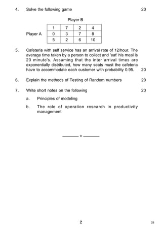4.

Solve the following game

20

Player B

Player A

1
0
5

7
3
2

2
7
6

4
8
10

5.

Cafeteria with self service has an arrival rate of 12/hour. The
average time taken by a person to collect and 'eat' his meal is
20 minute's. Assuming that the inter arrival times are
exponentially distributed, how many seats must the cafeteria
have to accommodate each customer with probability 0.95.
20

6.

Explain the methods of Testing of Random numbers

20

7.

Write short notes on the following

20

a.

Principles of modeling

b.

The role of operation research in productivity
management

———— × ————

2

28

 