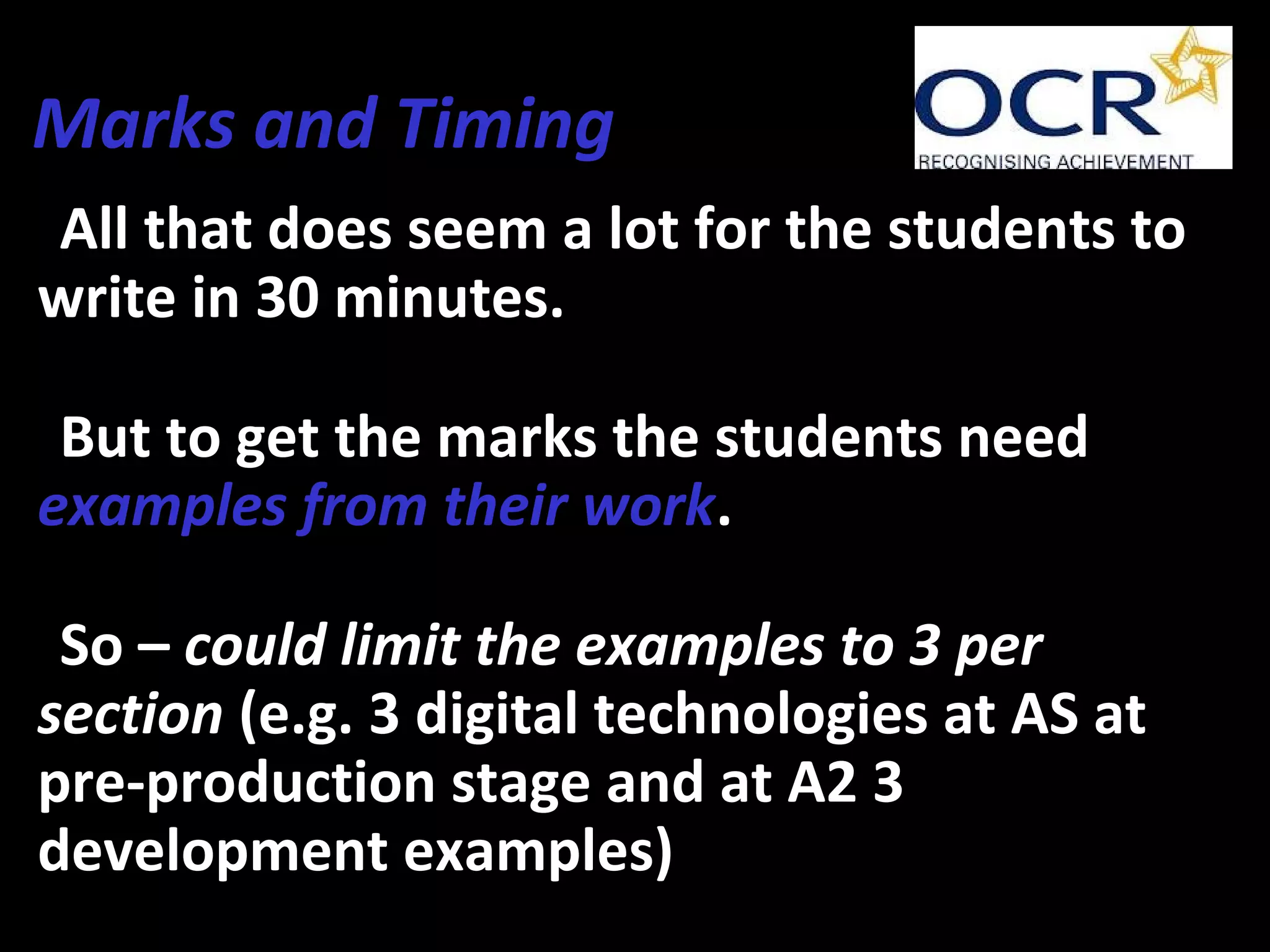 Marks and Timing
•All that does seem a lot for the students to
write in 30 minutes.
•But to get the marks the students need
examples from their work.
•So – could limit the examples to 3 per
section (e.g. 3 digital technologies at AS at
pre-production stage and at A2 3
development examples)
 