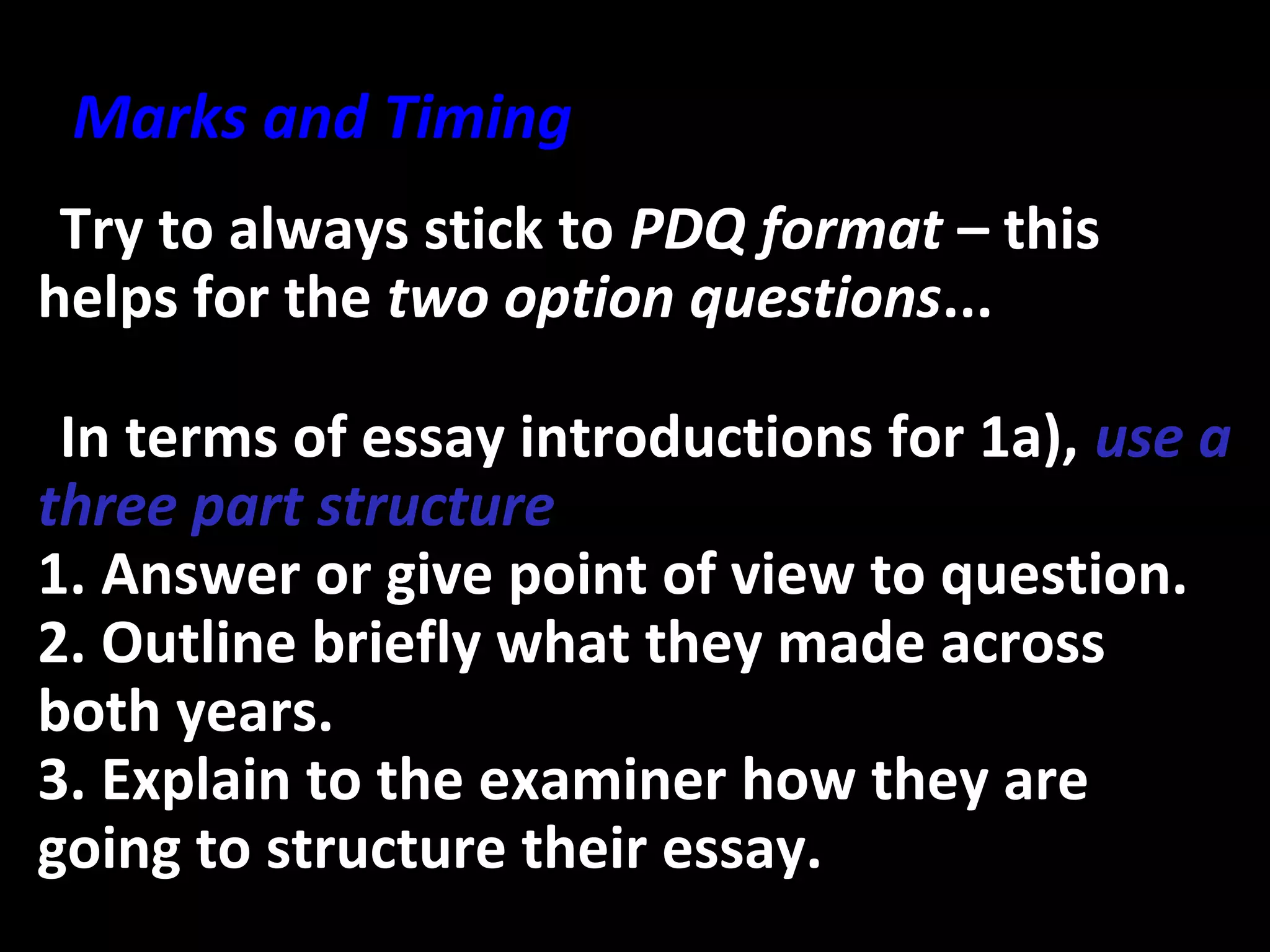 •Try to always stick to PDQ format – this
helps for the two option questions...
•In terms of essay introductions for 1a), use a
three part structure
1. Answer or give point of view to question.
2. Outline briefly what they made across
both years.
3. Explain to the examiner how they are
going to structure their essay.
Marks and Timing
 