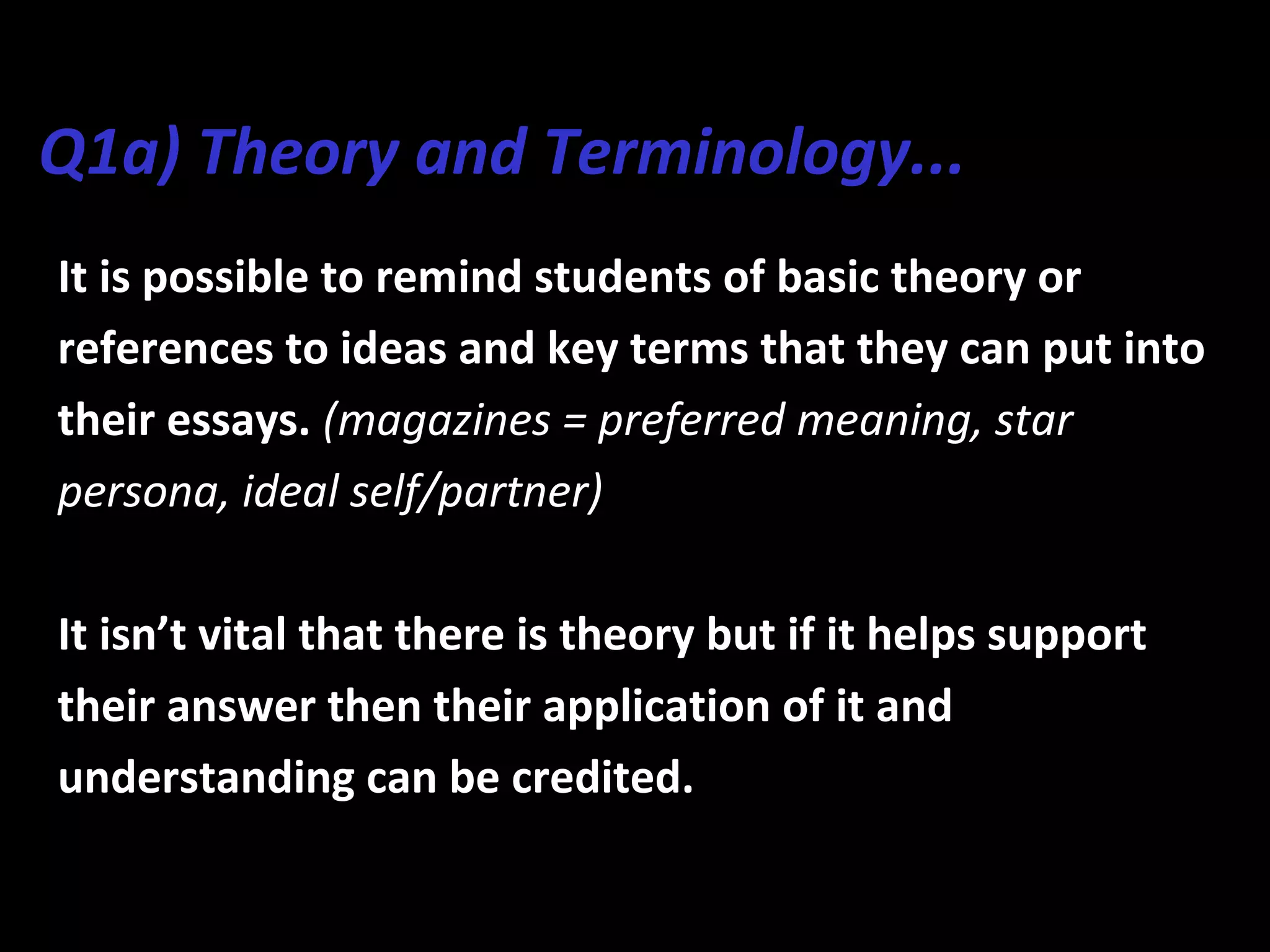 Q1a) Theory and Terminology...
It is possible to remind students of basic theory or
references to ideas and key terms that they can put into
their essays. (magazines = preferred meaning, star
persona, ideal self/partner)
It isn’t vital that there is theory but if it helps support
their answer then their application of it and
understanding can be credited.
 