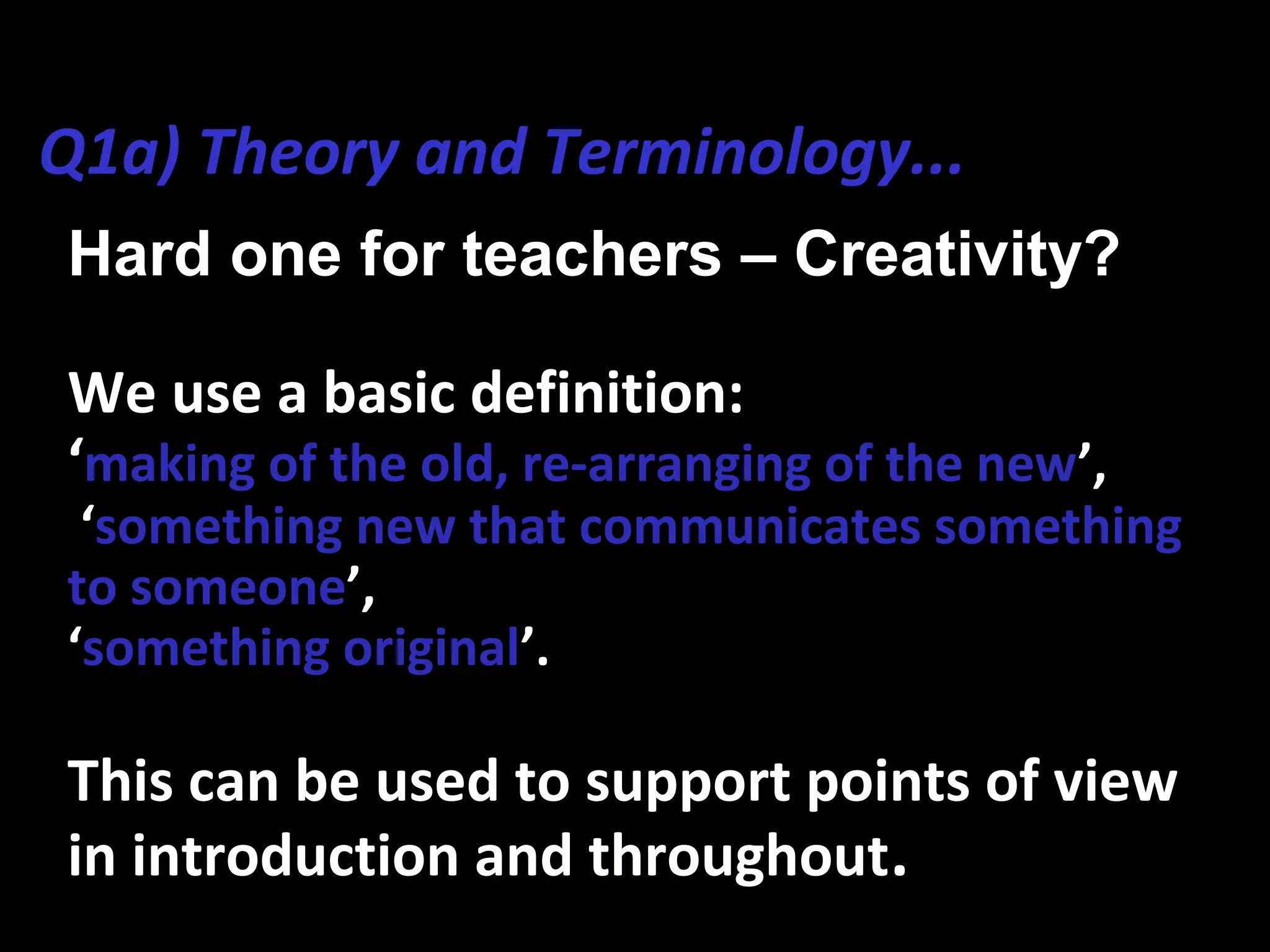 Hard one for teachers – Creativity?
We use a basic definition:
‘making of the old, re-arranging of the new’,
‘something new that communicates something
to someone’,
‘something original’.
This can be used to support points of view
in introduction and throughout.
Q1a) Theory and Terminology...
 