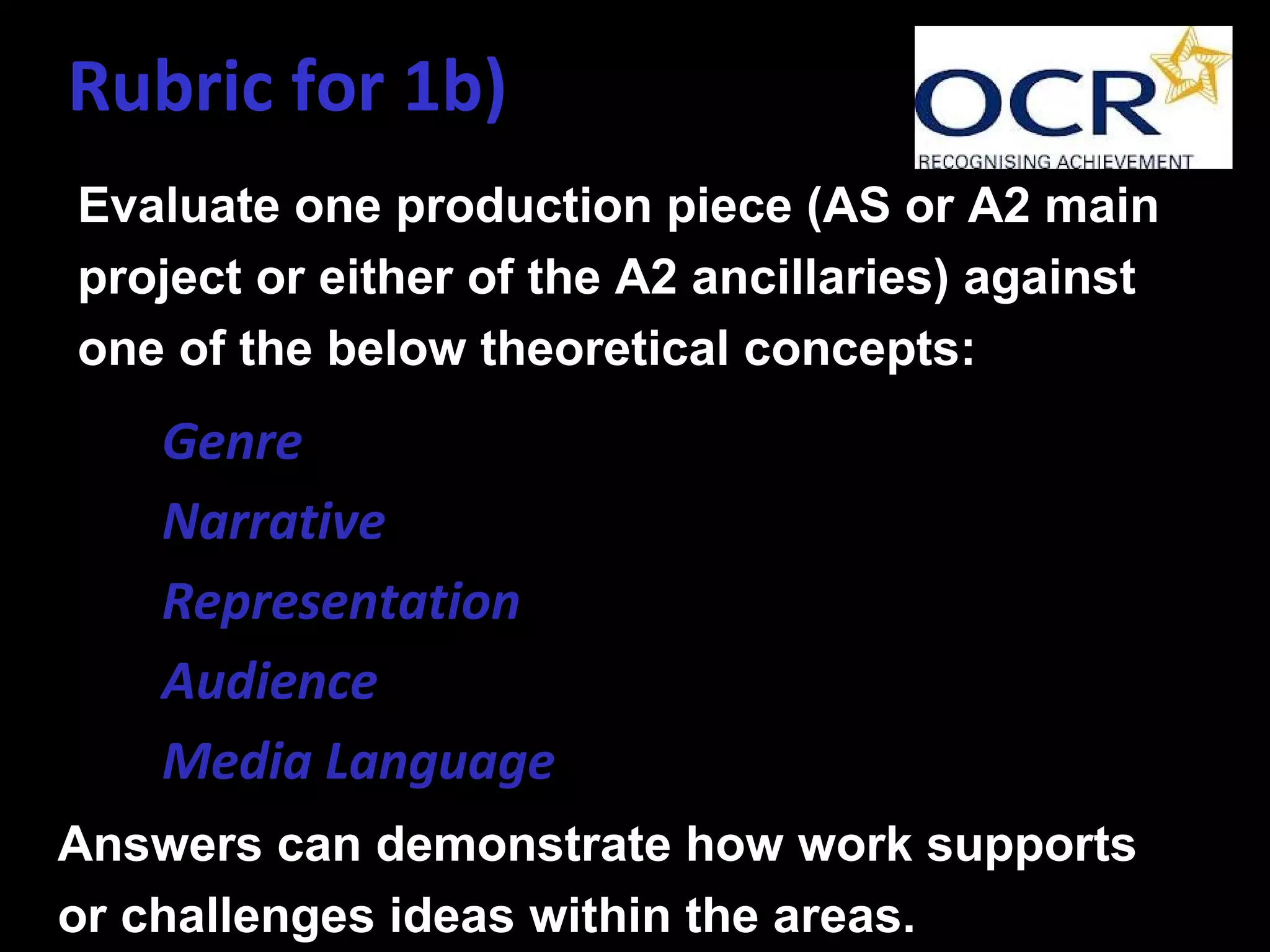 Rubric for 1b)
Evaluate one production piece (AS or A2 main
project or either of the A2 ancillaries) against
one of the below theoretical concepts:
• Genre
• Narrative
• Representation
• Audience
• Media Language
Answers can demonstrate how work supports
or challenges ideas within the areas.
 