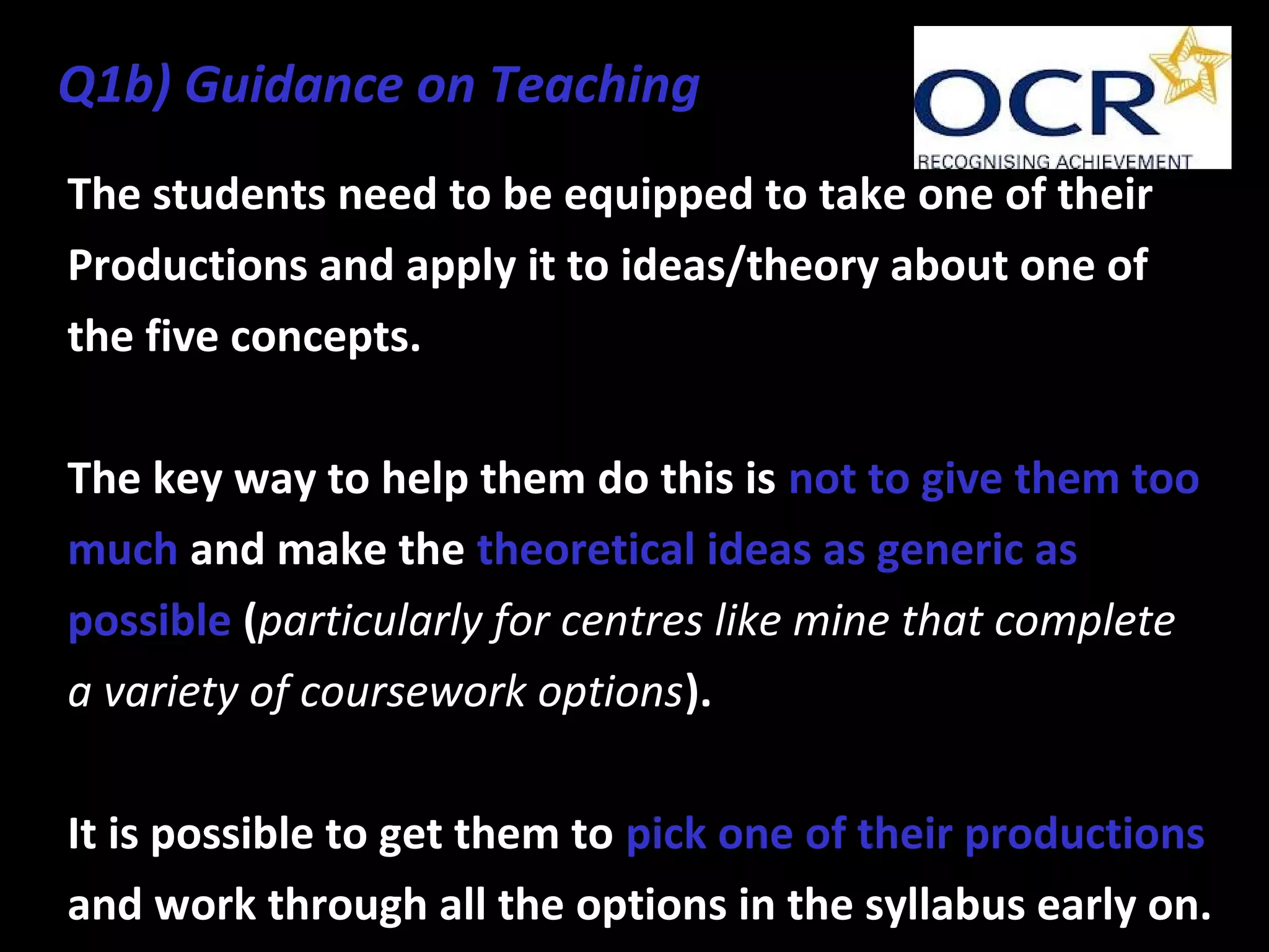 The students need to be equipped to take one of their
Productions and apply it to ideas/theory about one of
the five concepts.
The key way to help them do this is not to give them too
much and make the theoretical ideas as generic as
possible (particularly for centres like mine that complete
a variety of coursework options).
It is possible to get them to pick one of their productions
and work through all the options in the syllabus early on.
Q1b) Guidance on Teaching
 