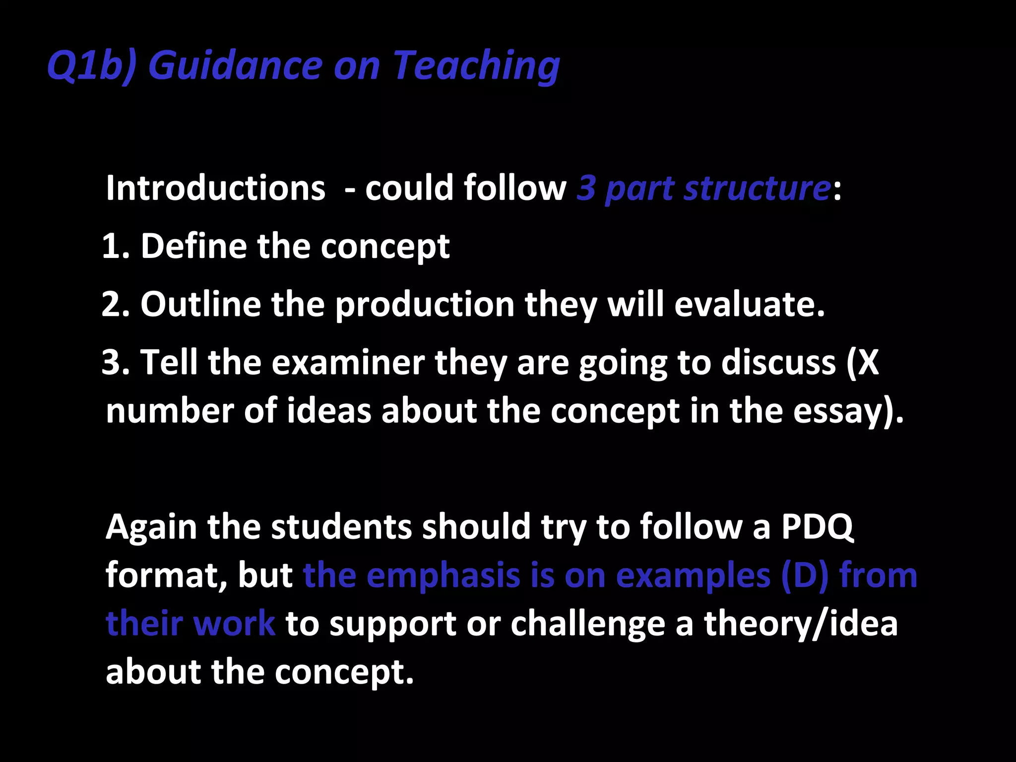 • Introductions - could follow 3 part structure:
1. Define the concept
2. Outline the production they will evaluate.
3. Tell the examiner they are going to discuss (X
number of ideas about the concept in the essay).
• Again the students should try to follow a PDQ
format, but the emphasis is on examples (D) from
their work to support or challenge a theory/idea
about the concept.
Q1b) Guidance on Teaching
 
