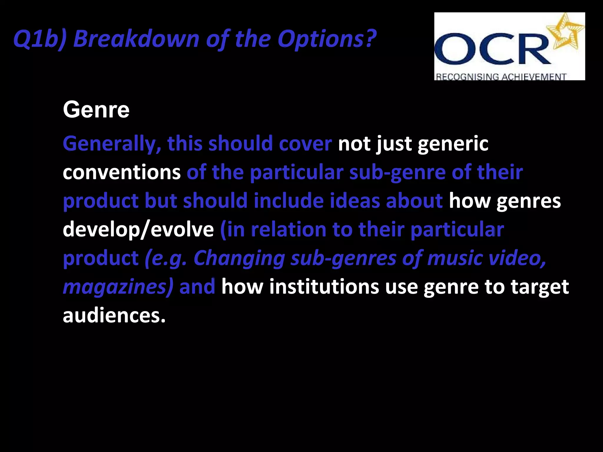 • Genre
• Generally, this should cover not just generic
conventions of the particular sub-genre of their
product but should include ideas about how genres
develop/evolve (in relation to their particular
product (e.g. Changing sub-genres of music video,
magazines) and how institutions use genre to target
audiences.
Q1b) Breakdown of the Options?
 