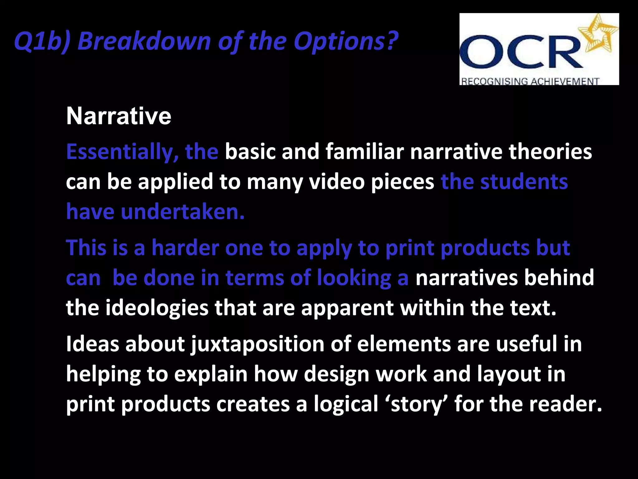 • Narrative
• Essentially, the basic and familiar narrative theories
can be applied to many video pieces the students
have undertaken.
• This is a harder one to apply to print products but
can be done in terms of looking a narratives behind
the ideologies that are apparent within the text.
• Ideas about juxtaposition of elements are useful in
helping to explain how design work and layout in
print products creates a logical ‘story’ for the reader.
Q1b) Breakdown of the Options?
 