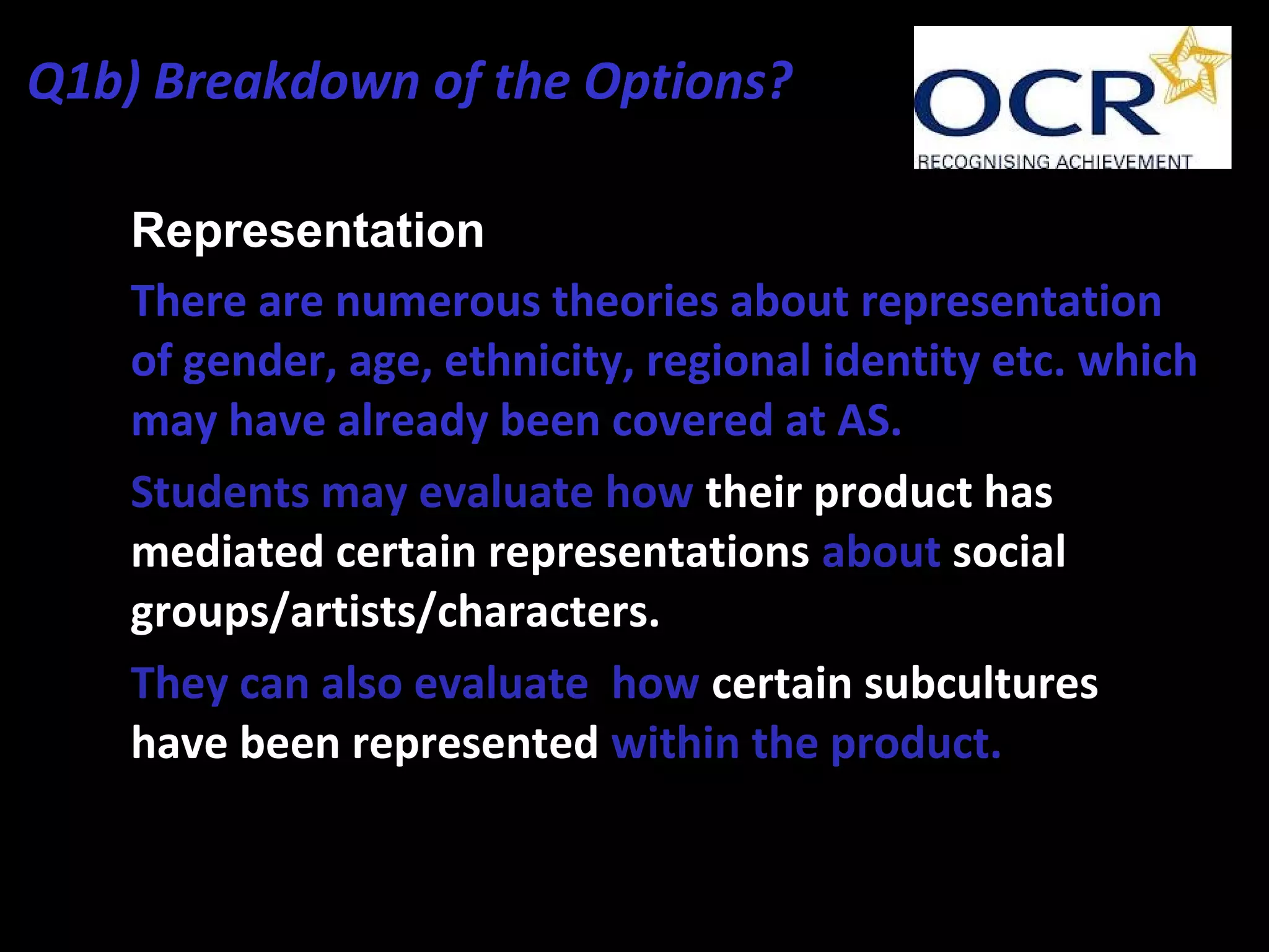 • Representation
• There are numerous theories about representation
of gender, age, ethnicity, regional identity etc. which
may have already been covered at AS.
• Students may evaluate how their product has
mediated certain representations about social
groups/artists/characters.
• They can also evaluate how certain subcultures
have been represented within the product.
Q1b) Breakdown of the Options?
 