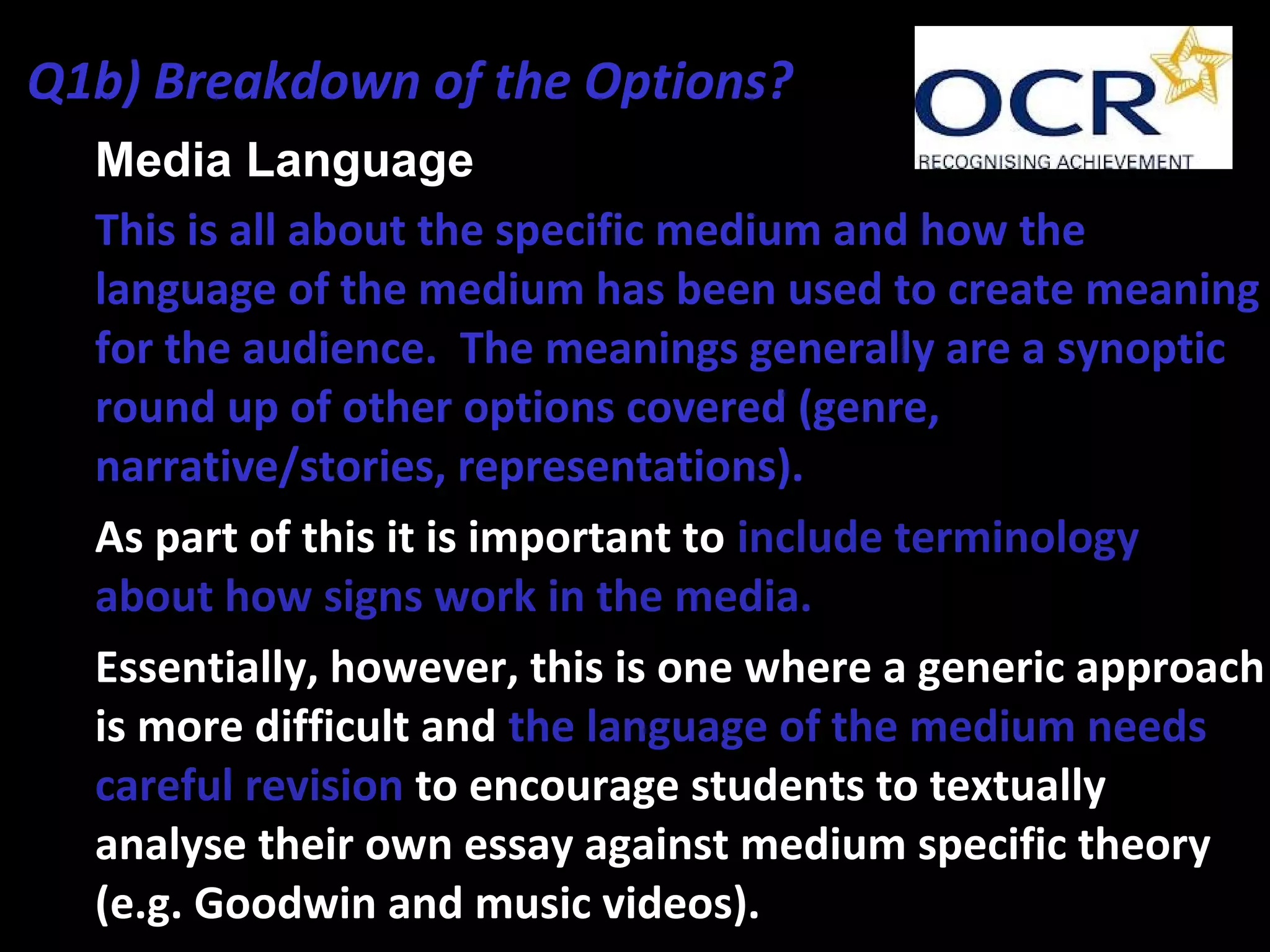 • Media Language
• This is all about the specific medium and how the
language of the medium has been used to create meaning
for the audience. The meanings generally are a synoptic
round up of other options covered (genre,
narrative/stories, representations).
• As part of this it is important to include terminology
about how signs work in the media.
• Essentially, however, this is one where a generic approach
is more difficult and the language of the medium needs
careful revision to encourage students to textually
analyse their own essay against medium specific theory
(e.g. Goodwin and music videos).
Q1b) Breakdown of the Options?
 