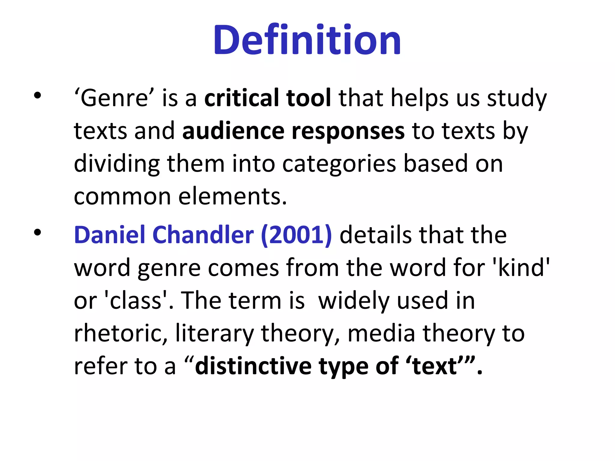 Definition
• ‘Genre’ is a critical tool that helps us study
texts and audience responses to texts by
dividing them into categories based on
common elements.
• Daniel Chandler (2001) details that the
word genre comes from the word for 'kind'
or 'class'. The term is widely used in
rhetoric, literary theory, media theory to
refer to a “distinctive type of ‘text’”.
 
