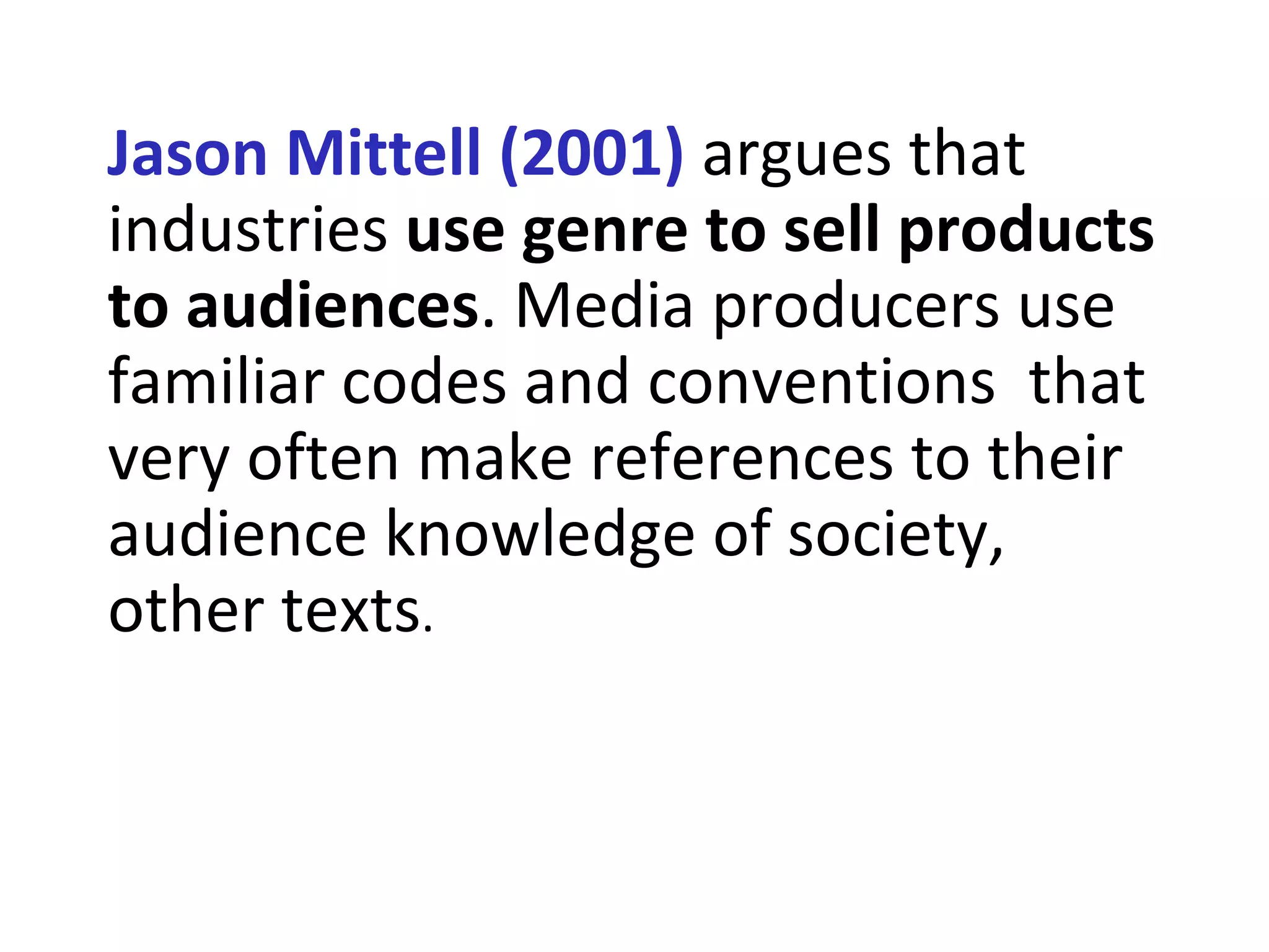 Jason Mittell (2001) argues that
industries use genre to sell products
to audiences. Media producers use
familiar codes and conventions that
very often make references to their
audience knowledge of society,
other texts.
 