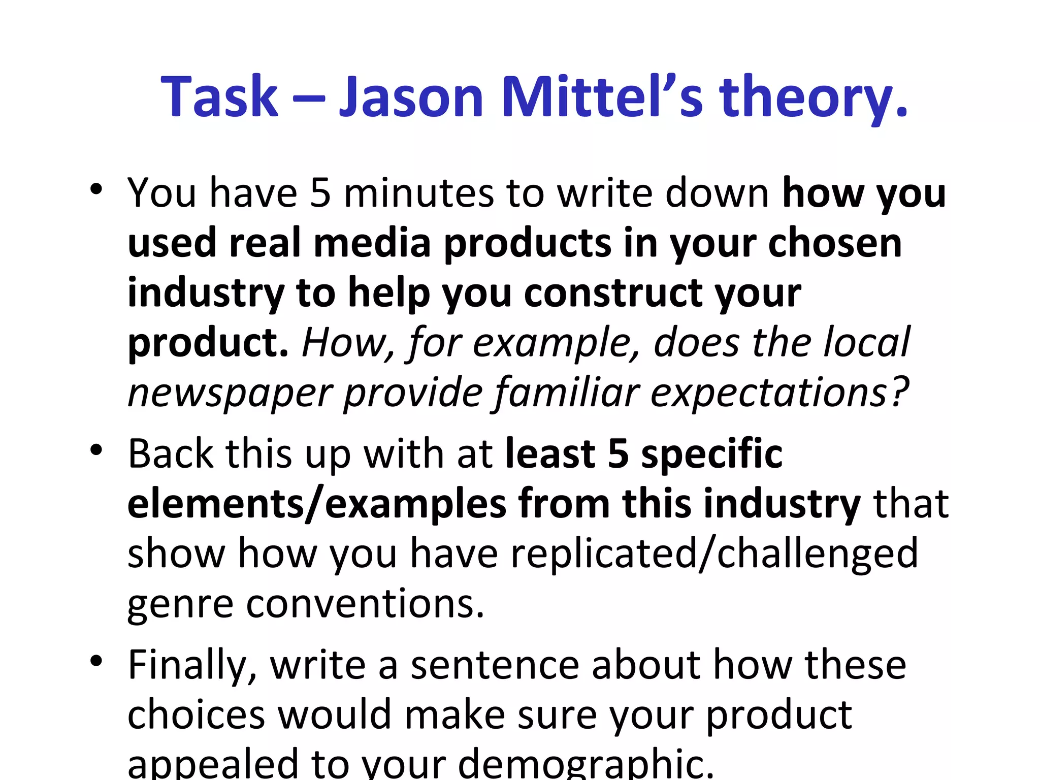 Task – Jason Mittel’s theory.
• You have 5 minutes to write down how you
used real media products in your chosen
industry to help you construct your
product. How, for example, does the local
newspaper provide familiar expectations?
• Back this up with at least 5 specific
elements/examples from this industry that
show how you have replicated/challenged
genre conventions.
• Finally, write a sentence about how these
choices would make sure your product
appealed to your demographic.
 