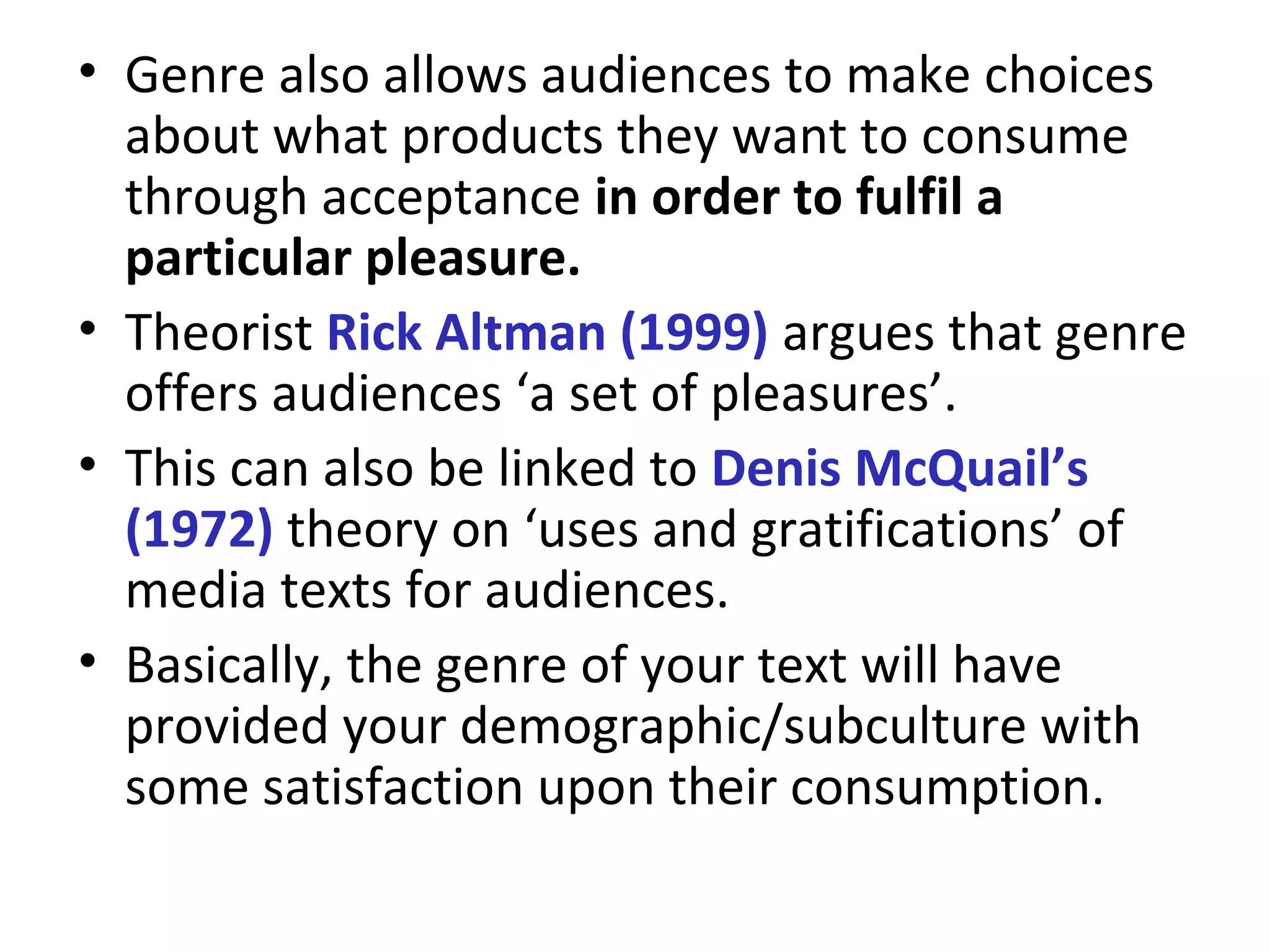 • Genre also allows audiences to make choices
about what products they want to consume
through acceptance in order to fulfil a
particular pleasure.
• Theorist Rick Altman (1999) argues that genre
offers audiences ‘a set of pleasures’.
• This can also be linked to Denis McQuail’s
(1972) theory on ‘uses and gratifications’ of
media texts for audiences.
• Basically, the genre of your text will have
provided your demographic/subculture with
some satisfaction upon their consumption.
 