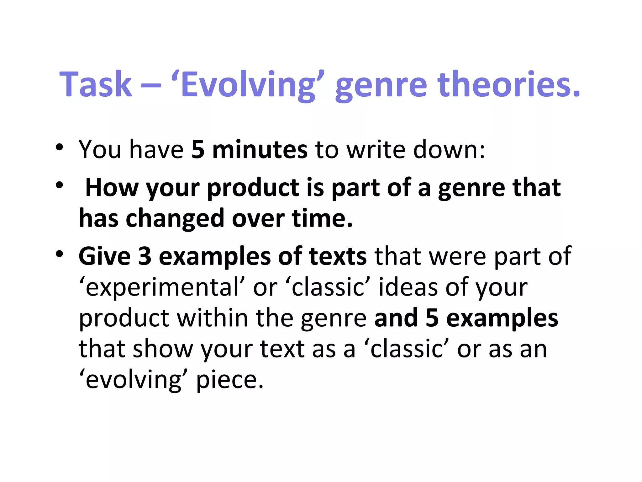 Task – ‘Evolving’ genre theories.
• You have 5 minutes to write down:
• How your product is part of a genre that
has changed over time.
• Give 3 examples of texts that were part of
‘experimental’ or ‘classic’ ideas of your
product within the genre and 5 examples
that show your text as a ‘classic’ or as an
‘evolving’ piece.
 