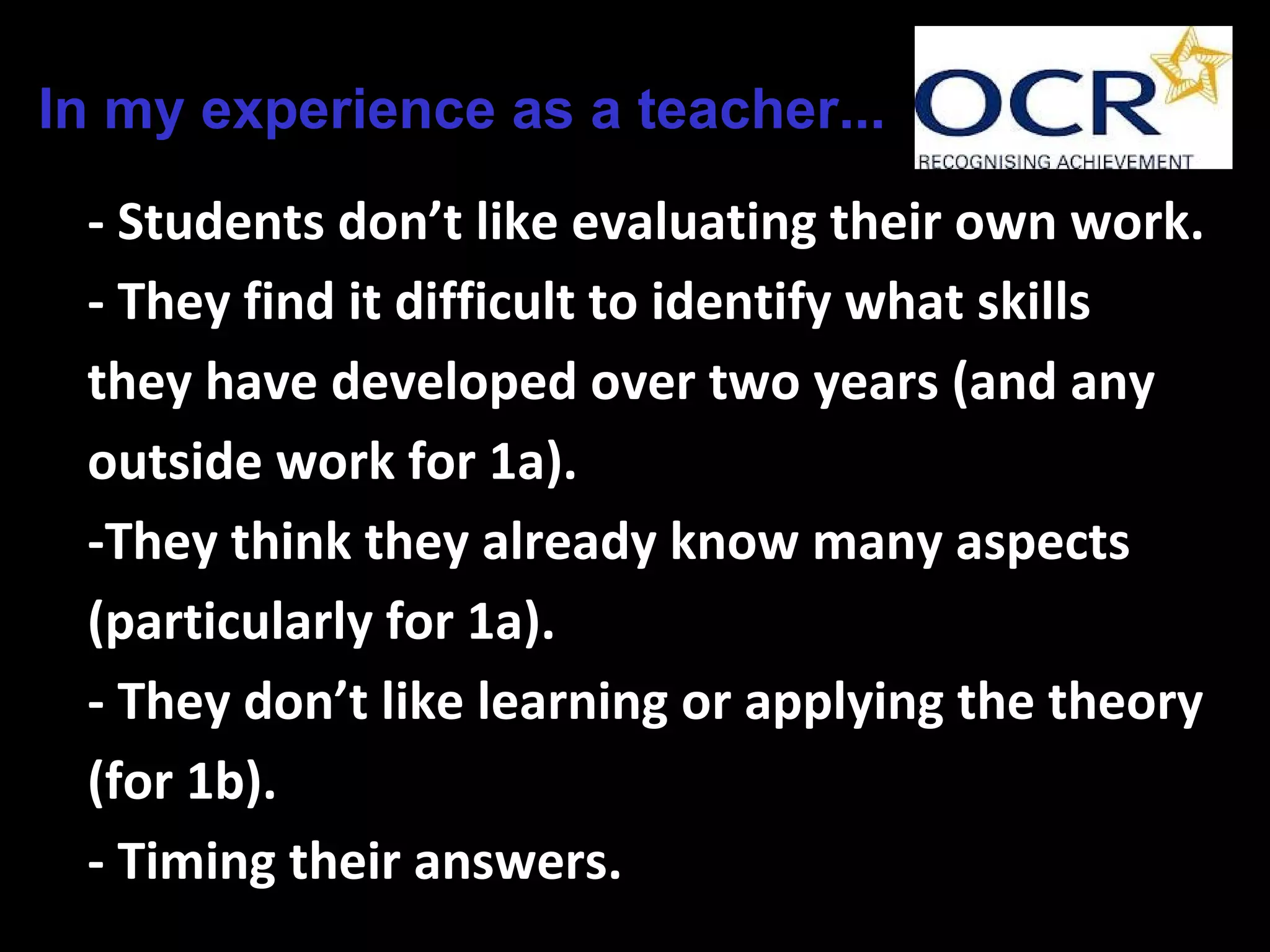 In my experience as a teacher...
- Students don’t like evaluating their own work.
- They find it difficult to identify what skills
they have developed over two years (and any
outside work for 1a).
-They think they already know many aspects
(particularly for 1a).
- They don’t like learning or applying the theory
(for 1b).
- Timing their answers.
 