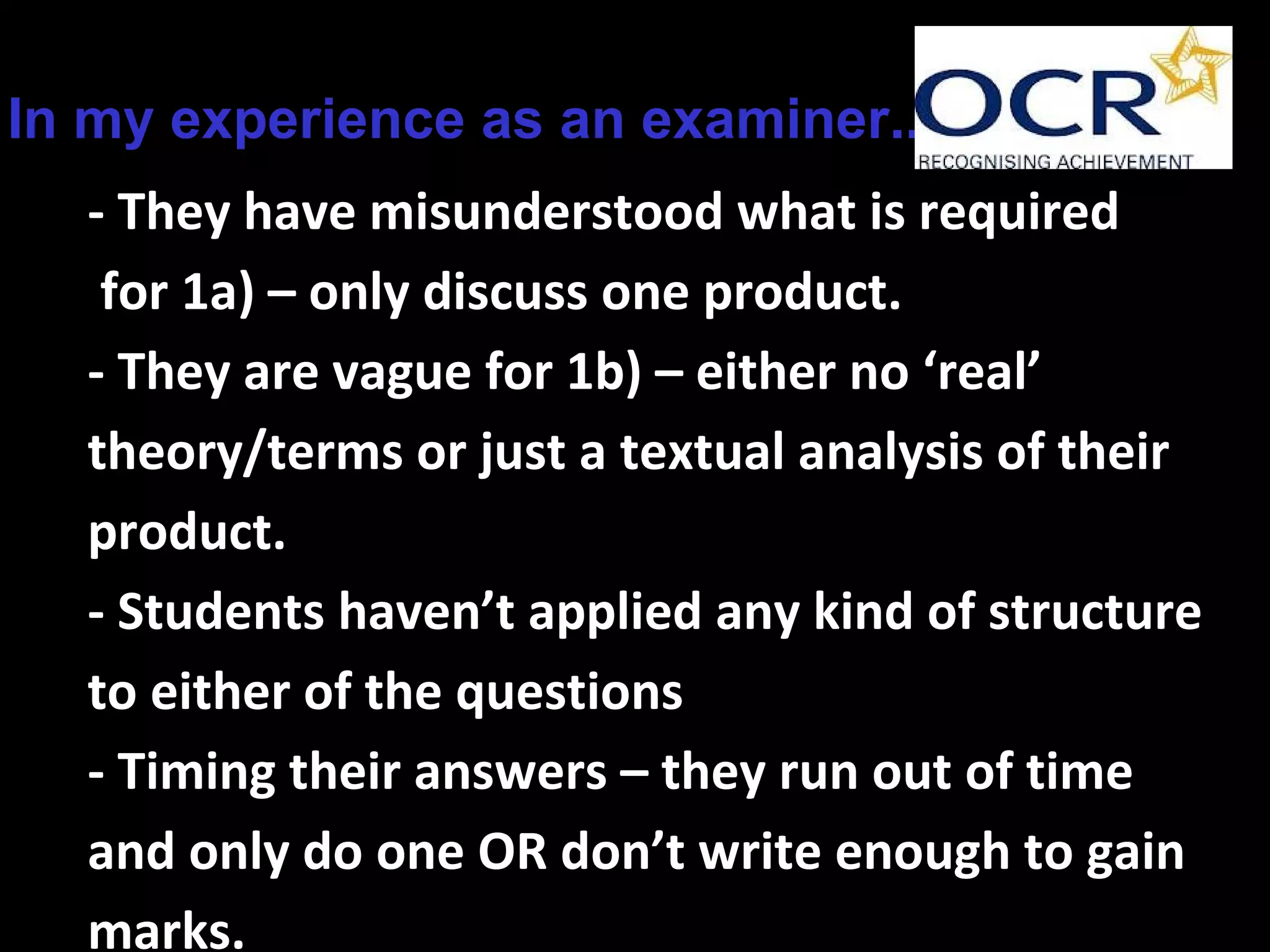 In my experience as an examiner...
- They have misunderstood what is required
for 1a) – only discuss one product.
- They are vague for 1b) – either no ‘real’
theory/terms or just a textual analysis of their
product.
- Students haven’t applied any kind of structure
to either of the questions
- Timing their answers – they run out of time
and only do one OR don’t write enough to gain
marks.
 